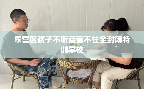 东营区孩子不听话管不住全封闭特训学校