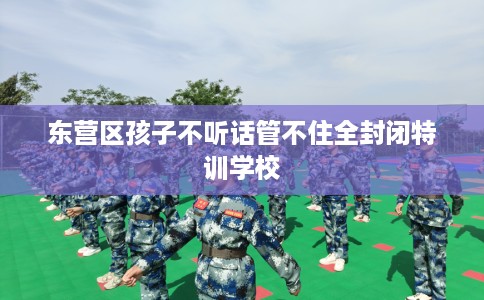 东营区孩子不听话管不住全封闭特训学校