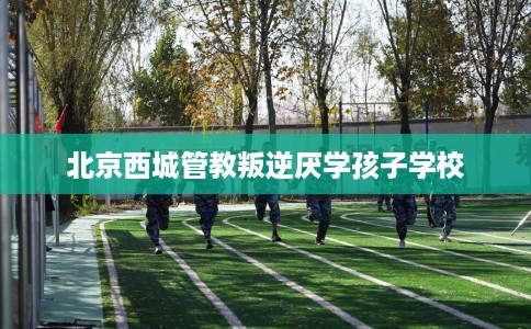 北京西城管教叛逆厌学孩子学校 北京西城管教叛逆厌学孩子学校
