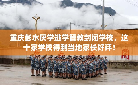 重庆彭水厌学逃学管教封闭学校，这十家学校得到当地家长好评！