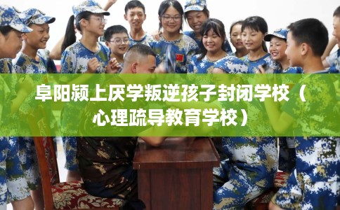 阜阳颍上厌学叛逆孩子封闭学校(心理疏导教育学校) 阜阳颍上厌学叛逆孩子封闭学校(心理疏导教育学校)