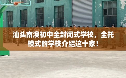 汕头南澳初中全封闭式学校，全托模式的学校介绍这十家！