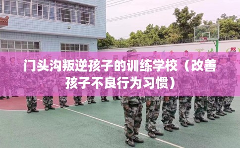 门头沟叛逆孩子的训练学校（改善孩子不良行为习惯）