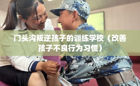 门头沟叛逆孩子的训练学校（改善孩子不良行为习惯）