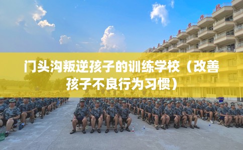 门头沟叛逆孩子的训练学校（改善孩子不良行为习惯）