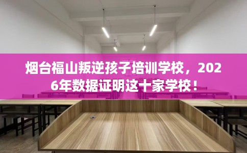 烟台福山叛逆孩子培训学校，2026年数据证明这十家学校！