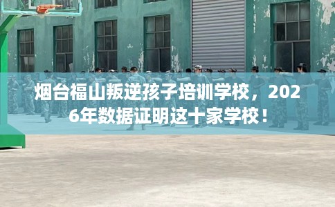 烟台福山叛逆孩子培训学校，2026年数据证明这十家学校！