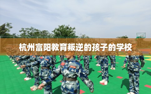 杭州富阳教育叛逆的孩子的学校