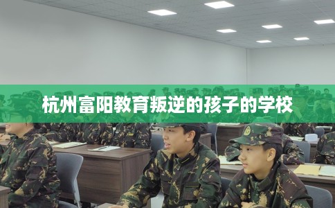 杭州富阳教育叛逆的孩子的学校