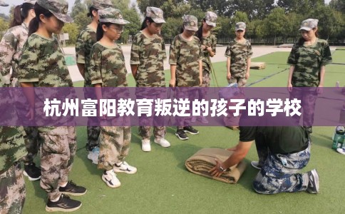 杭州富阳教育叛逆的孩子的学校