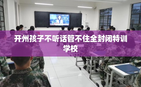 开州孩子不听话管不住全封闭特训学校 开州孩子不听话管不住全封闭特训学校