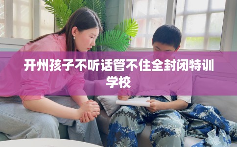 开州孩子不听话管不住全封闭特训学校 开州孩子不听话管不住全封闭特训学校