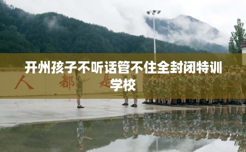 开州孩子不听话管不住全封闭特训学校 开州孩子不听话管不住全封闭特训学校