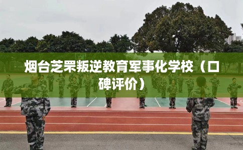 烟台芝罘叛逆教育军事化学校(口碑评价) 烟台芝罘叛逆教育军事化学校(口碑评价)
