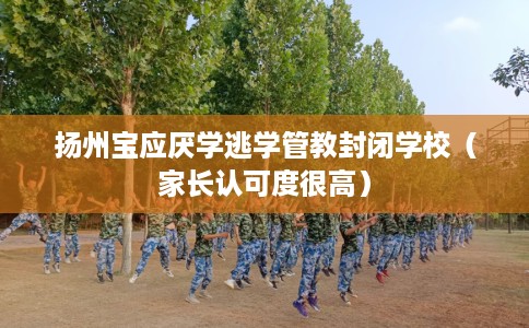 扬州宝应厌学逃学管教封闭学校（家长认可度很高）