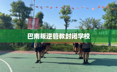 巴南叛逆管教封闭学校 巴南叛逆管教封闭学校