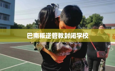 巴南叛逆管教封闭学校 巴南叛逆管教封闭学校