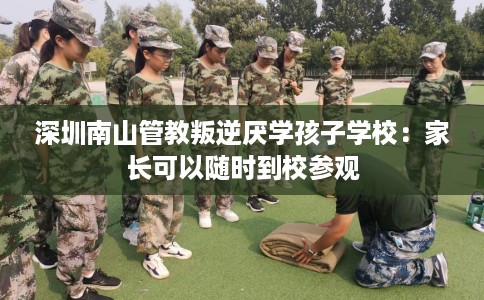深圳南山管教叛逆厌学孩子学校：家长可以随时到校参观