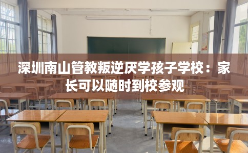 深圳南山管教叛逆厌学孩子学校：家长可以随时到校参观