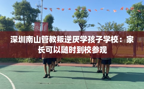 深圳南山管教叛逆厌学孩子学校：家长可以随时到校参观