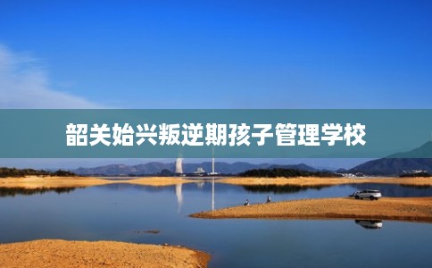 韶关始兴叛逆期孩子管理学校