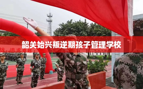 韶关始兴叛逆期孩子管理学校