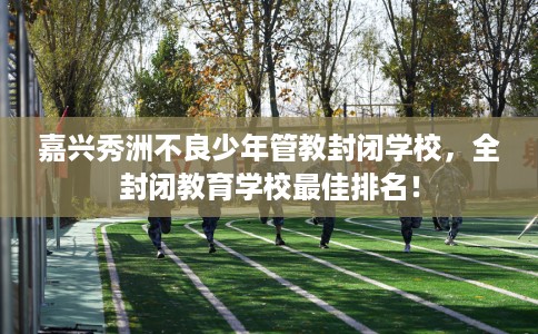 嘉兴秀洲不良少年管教封闭学校，全封闭教育学校最佳排名！