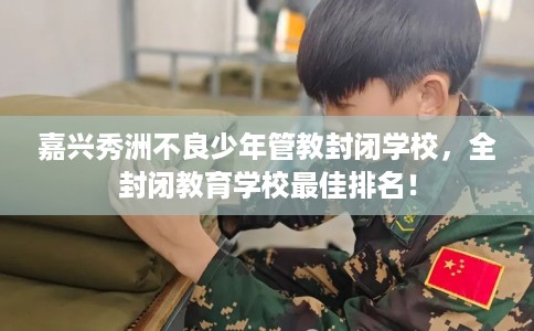 嘉兴秀洲不良少年管教封闭学校，全封闭教育学校最佳排名！