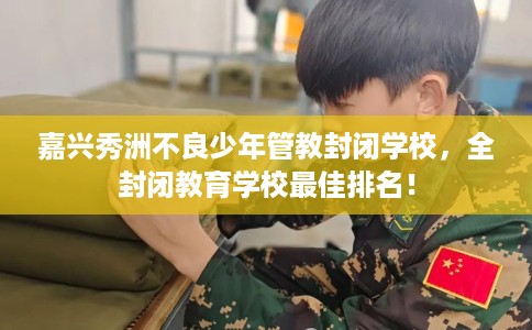 嘉兴秀洲不良少年管教封闭学校，全封闭教育学校最佳排名！