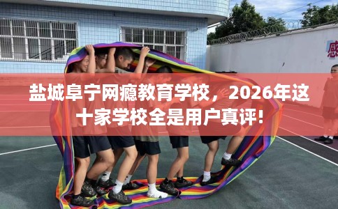 盐城阜宁网瘾教育学校，2026年这十家学校全是用户真评!