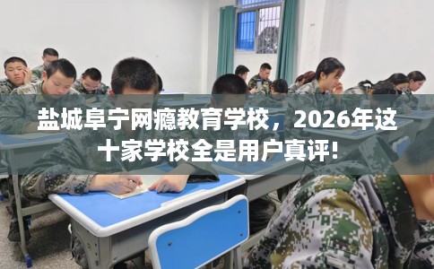盐城阜宁网瘾教育学校，2026年这十家学校全是用户真评!