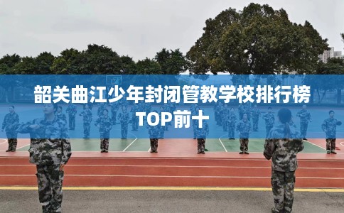 韶关曲江少年封闭管教学校排行榜TOP前十