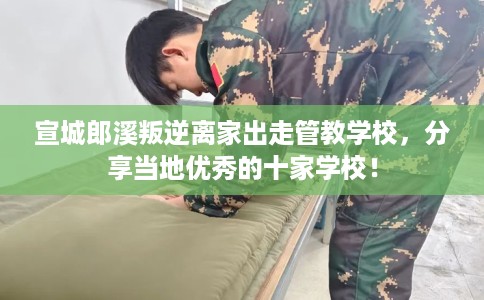 宣城郎溪叛逆离家出走管教学校，分享当地优秀的十家学校！