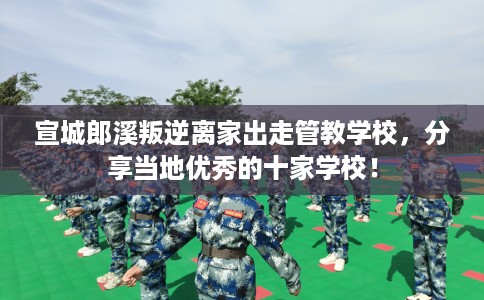 宣城郎溪叛逆离家出走管教学校，分享当地优秀的十家学校！