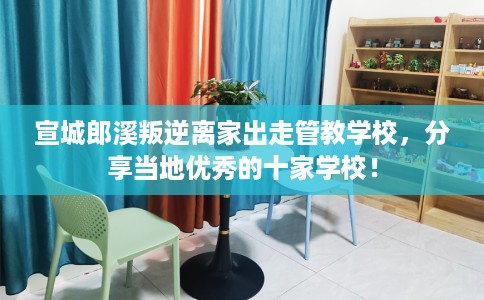 宣城郎溪叛逆离家出走管教学校，分享当地优秀的十家学校！