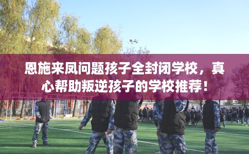 恩施来凤问题孩子全封闭学校,真心帮助叛逆孩子的学校推荐! 恩施来凤问题孩子全封闭学校,真心帮助叛逆孩子的学校推荐!