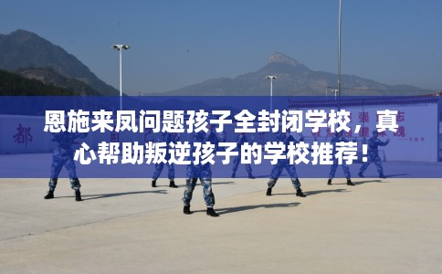 恩施来凤问题孩子全封闭学校,真心帮助叛逆孩子的学校推荐! 恩施来凤问题孩子全封闭学校,真心帮助叛逆孩子的学校推荐!
