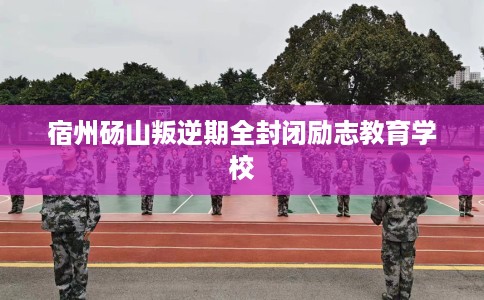 宿州砀山叛逆期全封闭励志教育学校