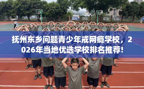 抚州东乡问题青少年戒网瘾学校，2026年当地优选学校排名推荐!