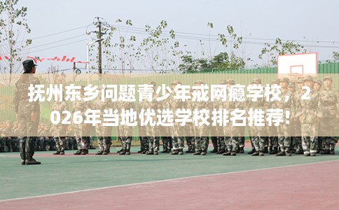 抚州东乡问题青少年戒网瘾学校，2026年当地优选学校排名推荐!