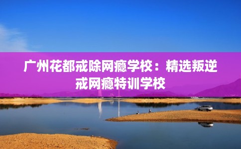广州花都戒除网瘾学校:精选叛逆戒网瘾特训学校 广州花都戒除网瘾学校:精选叛逆戒网瘾特训学校
