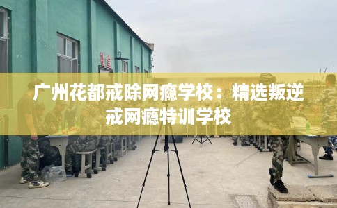 广州花都戒除网瘾学校:精选叛逆戒网瘾特训学校 广州花都戒除网瘾学校:精选叛逆戒网瘾特训学校