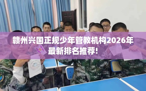 赣州兴国正规少年管教机构2026年最新排名推荐!