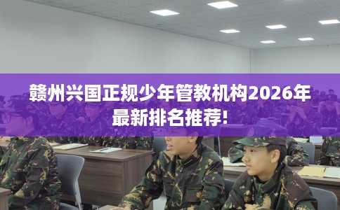 赣州兴国正规少年管教机构2026年最新排名推荐!