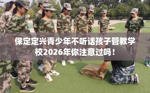 保定定兴青少年不听话孩子管教学校2026年你注意过吗！