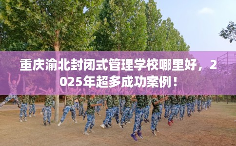 重庆渝北封闭式管理学校哪里好，2025年超多成功案例！