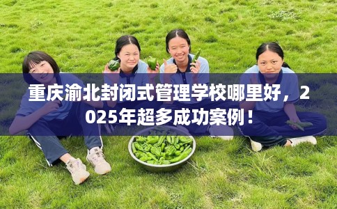 重庆渝北封闭式管理学校哪里好，2025年超多成功案例！