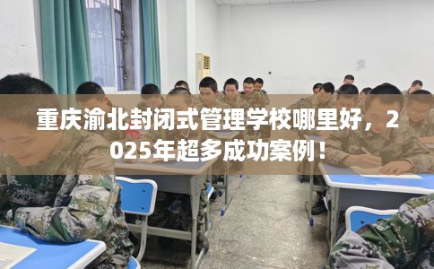 重庆渝北封闭式管理学校哪里好，2025年超多成功案例！
