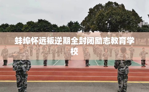 蚌埠怀远叛逆期全封闭励志教育学校