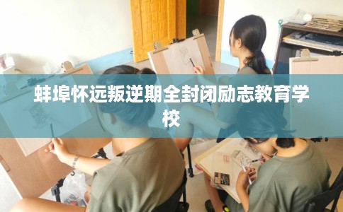 蚌埠怀远叛逆期全封闭励志教育学校